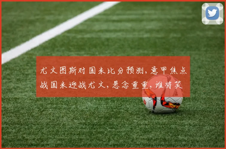 尤文图斯对国米比分预测,意甲焦点战国米迎战尤文,悬念重重,谁将笑到最后