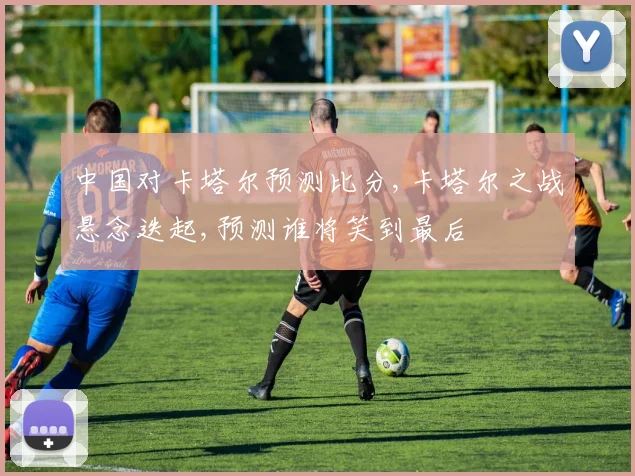 中国对卡塔尔预测比分,卡塔尔之战悬念迭起,预测谁将笑到最后