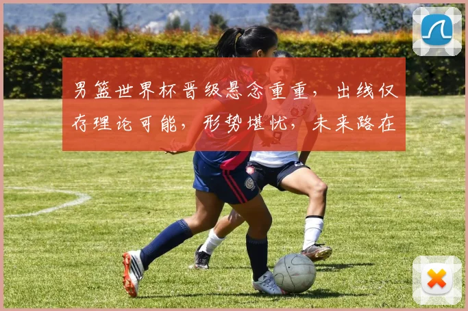 男篮世界杯晋级悬念重重，出线仅存理论可能，形势堪忧，未来路在何方