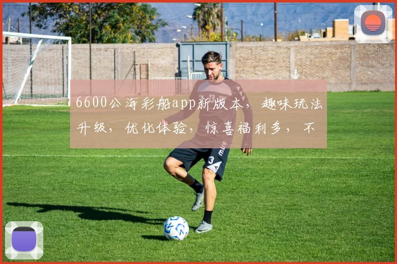 6600公海彩船app新版本，趣味玩法升级，优化体验，惊喜福利多，不容错过