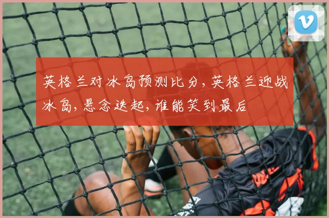 英格兰对冰岛预测比分,英格兰迎战冰岛,悬念迭起,谁能笑到最后